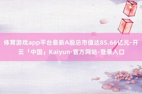 体育游戏app平台最新A股总市值达85.66亿元-开云「中国」Kaiyun·官方网站-登录入口