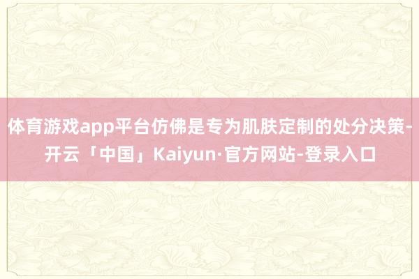 体育游戏app平台仿佛是专为肌肤定制的处分决策-开云「中国」Kaiyun·官方网站-登录入口