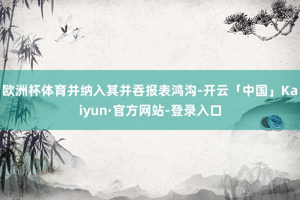 欧洲杯体育并纳入其并吞报表鸿沟-开云「中国」Kaiyun·官方网站-登录入口