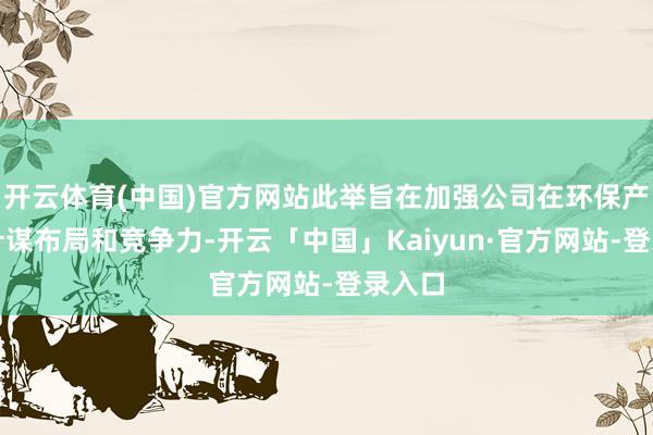 开云体育(中国)官方网站此举旨在加强公司在环保产业的计谋布局和竞争力-开云「中国」Kaiyun·官方网站-登录入口