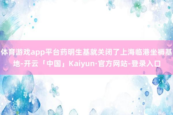 体育游戏app平台药明生基就关闭了上海临港坐褥基地-开云「中国」Kaiyun·官方网站-登录入口