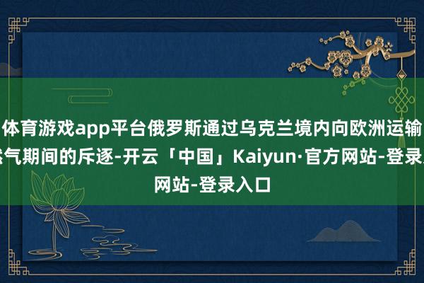体育游戏app平台俄罗斯通过乌克兰境内向欧洲运输自然气期间的斥逐-开云「中国」Kaiyun·官方网站-登录入口
