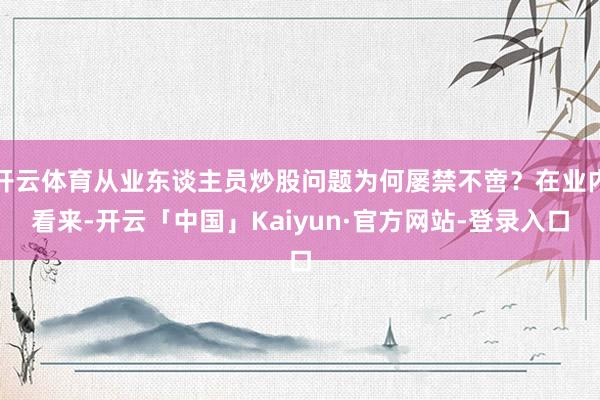 开云体育从业东谈主员炒股问题为何屡禁不啻？在业内看来-开云「中国」Kaiyun·官方网站-登录入口