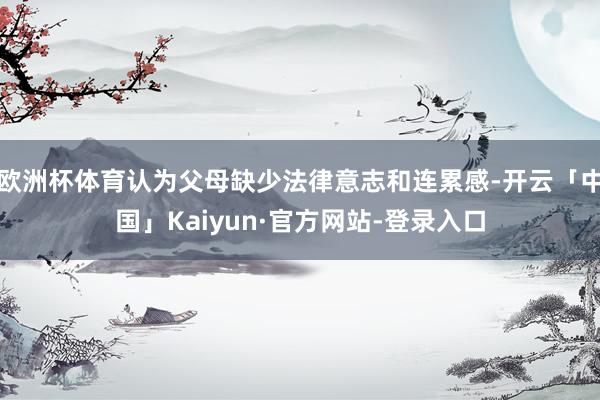 欧洲杯体育认为父母缺少法律意志和连累感-开云「中国」Kaiyun·官方网站-登录入口