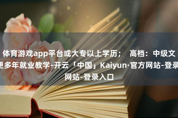 体育游戏app平台或大专以上学历；  高档：中级文凭+更多年就业教学-开云「中国」Kaiyun·官方网站-登录入口