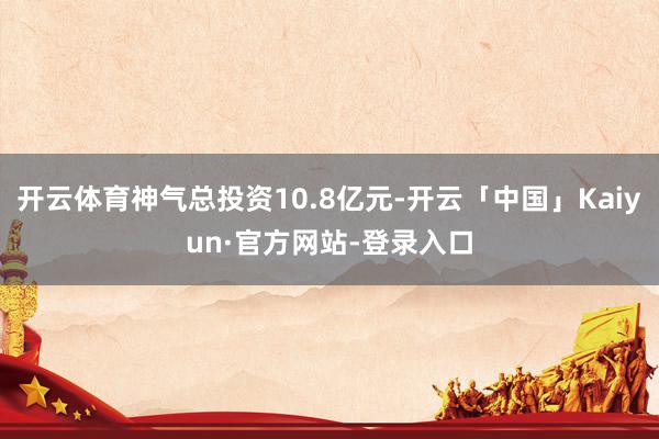 开云体育神气总投资10.8亿元-开云「中国」Kaiyun·官方网站-登录入口