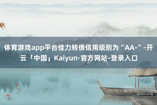 体育游戏app平台佳力转债信用级别为“AA-”-开云「中国」Kaiyun·官方网站-登录入口