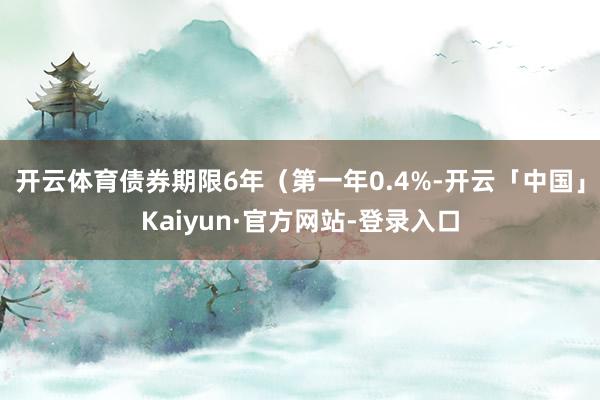 开云体育债券期限6年（第一年0.4%-开云「中国」Kaiyun·官方网站-登录入口
