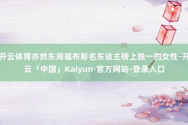 开云体育亦然东周福布斯名东谈主榜上独一的女性-开云「中国」Kaiyun·官方网站-登录入口