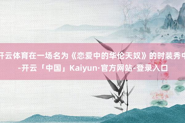 开云体育在一场名为《恋爱中的华伦天奴》的时装秀中-开云「中国」Kaiyun·官方网站-登录入口