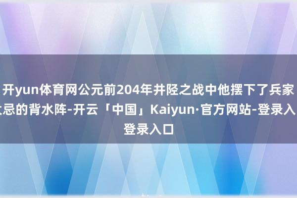 开yun体育网公元前204年井陉之战中他摆下了兵家大忌的背水阵-开云「中国」Kaiyun·官方网站-登录入口