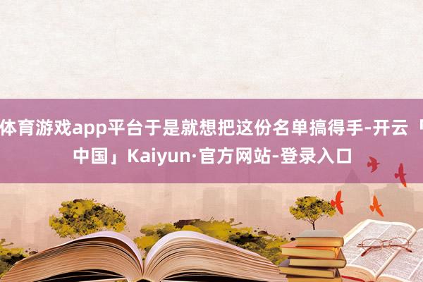 体育游戏app平台于是就想把这份名单搞得手-开云「中国」Kaiyun·官方网站-登录入口