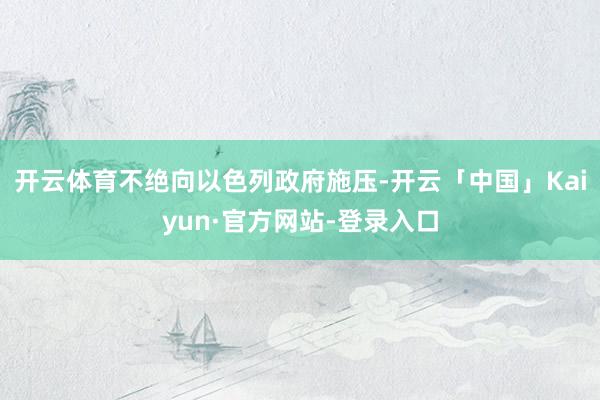 开云体育不绝向以色列政府施压-开云「中国」Kaiyun·官方网站-登录入口