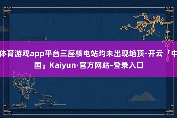 体育游戏app平台三座核电站均未出现绝顶-开云「中国」Kaiyun·官方网站-登录入口
