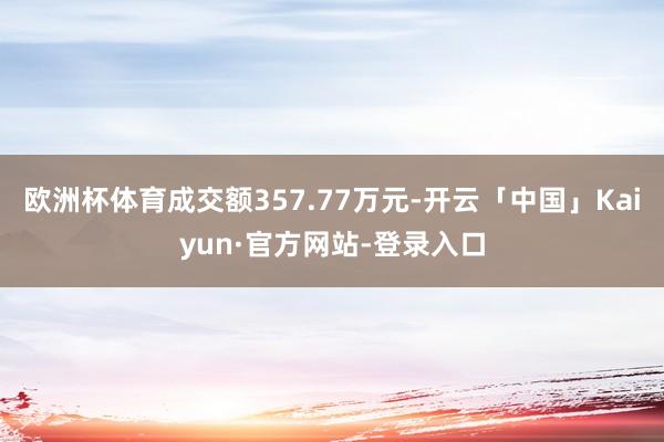 欧洲杯体育成交额357.77万元-开云「中国」Kaiyun·官方网站-登录入口