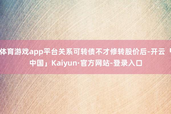 体育游戏app平台关系可转债不才修转股价后-开云「中国」Kaiyun·官方网站-登录入口