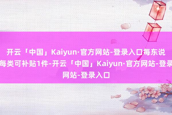 开云「中国」Kaiyun·官方网站-登录入口每东说念主每类可补贴1件-开云「中国」Kaiyun·官方网站-登录入口