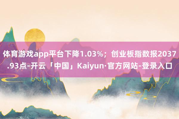 体育游戏app平台下降1.03%；创业板指数报2037.93点-开云「中国」Kaiyun·官方网站-登录入口