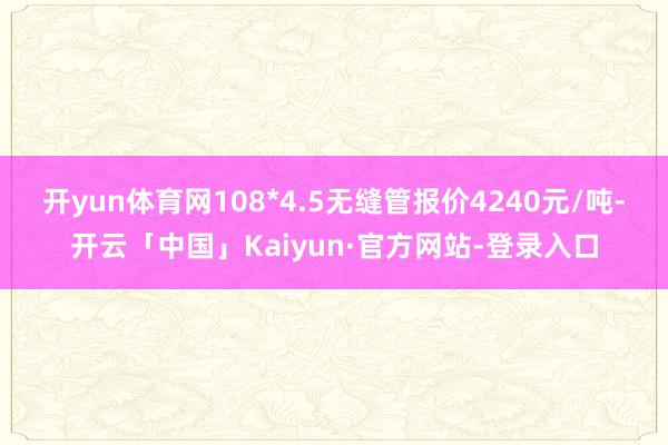 开yun体育网108*4.5无缝管报价4240元/吨-开云「中国」Kaiyun·官方网站-登录入口