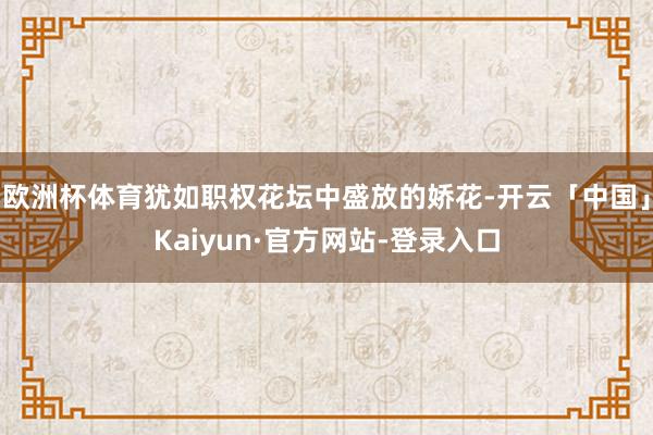欧洲杯体育犹如职权花坛中盛放的娇花-开云「中国」Kaiyun·官方网站-登录入口