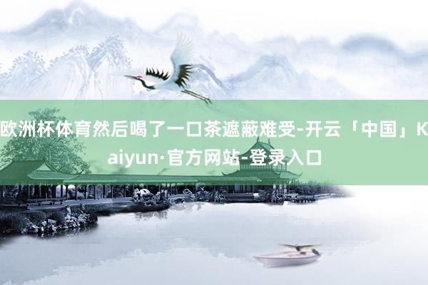 欧洲杯体育然后喝了一口茶遮蔽难受-开云「中国」Kaiyun·官方网站-登录入口
