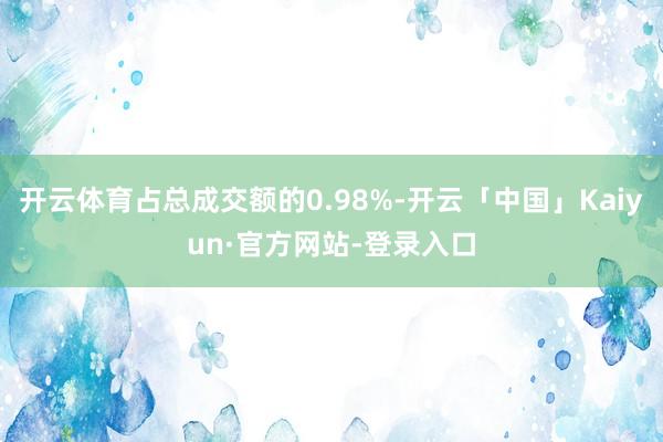 开云体育占总成交额的0.98%-开云「中国」Kaiyun·官方网站-登录入口