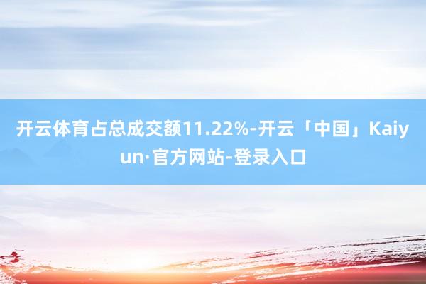 开云体育占总成交额11.22%-开云「中国」Kaiyun·官方网站-登录入口
