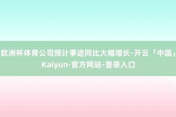 欧洲杯体育公司预计事迹同比大幅增长-开云「中国」Kaiyun·官方网站-登录入口