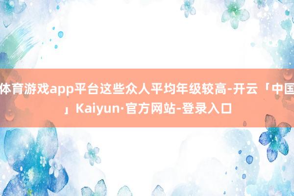 体育游戏app平台这些众人平均年级较高-开云「中国」Kaiyun·官方网站-登录入口