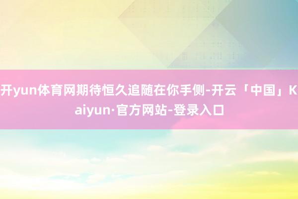 开yun体育网期待恒久追随在你手侧-开云「中国」Kaiyun·官方网站-登录入口