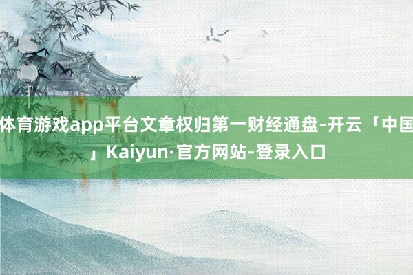 体育游戏app平台文章权归第一财经通盘-开云「中国」Kaiyun·官方网站-登录入口
