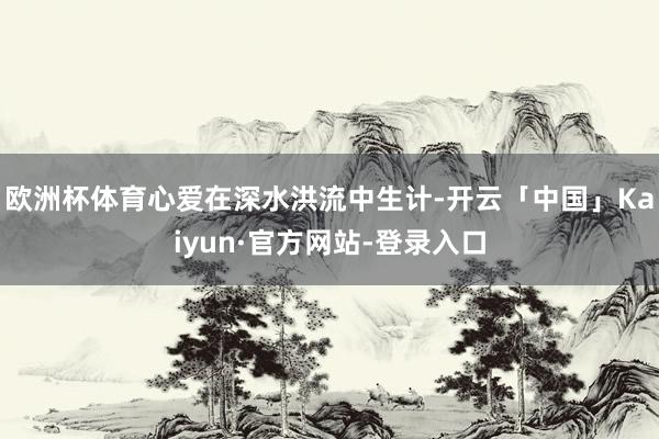 欧洲杯体育心爱在深水洪流中生计-开云「中国」Kaiyun·官方网站-登录入口