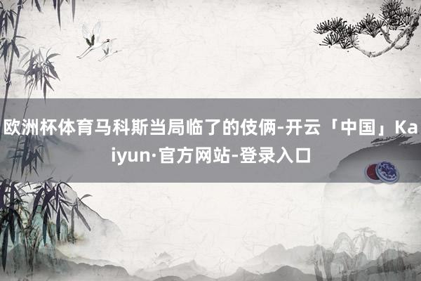欧洲杯体育马科斯当局临了的伎俩-开云「中国」Kaiyun·官方网站-登录入口