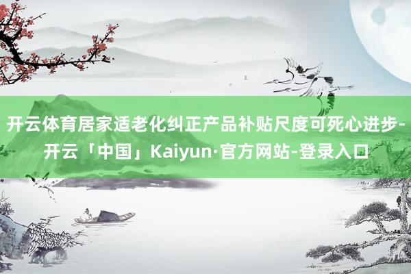 开云体育　　居家适老化纠正产品补贴尺度可死心进步-开云「中国」Kaiyun·官方网站-登录入口