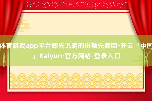体育游戏app平台即先说明的份额先赎回-开云「中国」Kaiyun·官方网站-登录入口