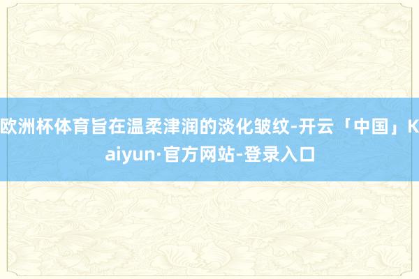 欧洲杯体育旨在温柔津润的淡化皱纹-开云「中国」Kaiyun·官方网站-登录入口