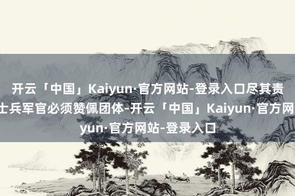 开云「中国」Kaiyun·官方网站-登录入口尽其责；五、通盘士兵军官必须赞佩团体-开云「中国」Kaiyun·官方网站-登录入口