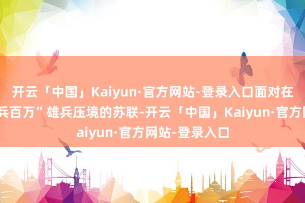 开云「中国」Kaiyun·官方网站-登录入口面对在中苏边境“陈兵百万”雄兵压境的苏联-开云「中国」Kaiyun·官方网站-登录入口