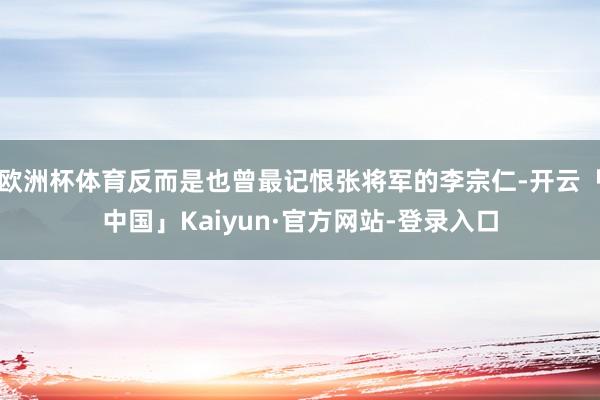 欧洲杯体育反而是也曾最记恨张将军的李宗仁-开云「中国」Kaiyun·官方网站-登录入口