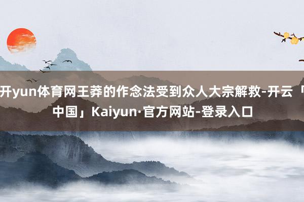开yun体育网王莽的作念法受到众人大宗解救-开云「中国」Kaiyun·官方网站-登录入口