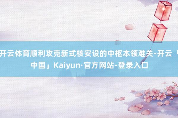 开云体育顺利攻克新式核安设的中枢本领难关-开云「中国」Kaiyun·官方网站-登录入口