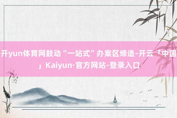 开yun体育网鼓动“一站式”办案区缔造-开云「中国」Kaiyun·官方网站-登录入口
