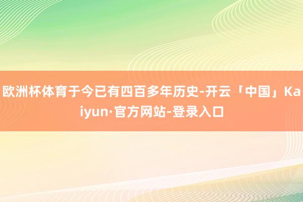 欧洲杯体育于今已有四百多年历史-开云「中国」Kaiyun·官方网站-登录入口