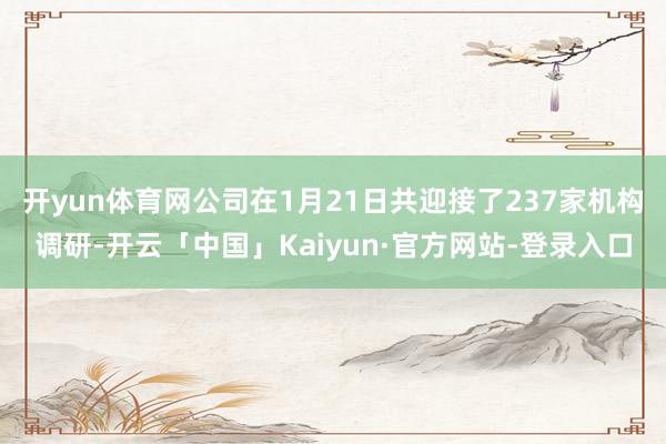 开yun体育网公司在1月21日共迎接了237家机构调研-开云「中国」Kaiyun·官方网站-登录入口