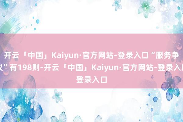 开云「中国」Kaiyun·官方网站-登录入口“服务争议”有198则-开云「中国」Kaiyun·官方网站-登录入口