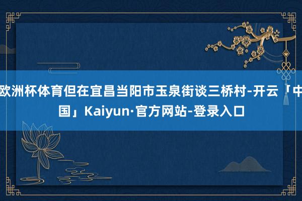 欧洲杯体育但在宜昌当阳市玉泉街谈三桥村-开云「中国」Kaiyun·官方网站-登录入口