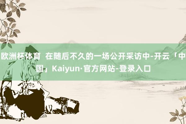 欧洲杯体育  在随后不久的一场公开采访中-开云「中国」Kaiyun·官方网站-登录入口