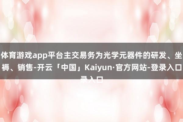 体育游戏app平台主交易务为光学元器件的研发、坐褥、销售-开云「中国」Kaiyun·官方网站-登录入口