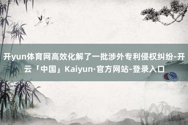 开yun体育网高效化解了一批涉外专利侵权纠纷-开云「中国」Kaiyun·官方网站-登录入口