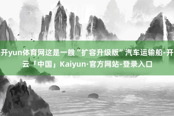 开yun体育网这是一艘“扩容升级版”汽车运输船-开云「中国」Kaiyun·官方网站-登录入口